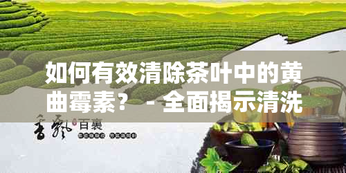 如何有效清除茶叶中的黄曲霉素？ - 全面揭示清洗方法与注意事项