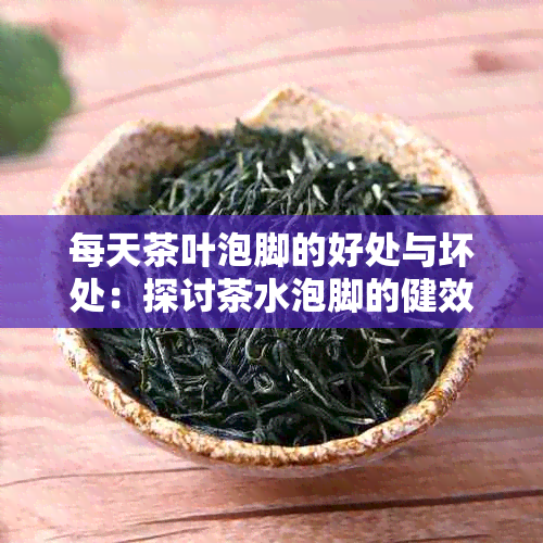 每天茶叶泡脚的好处与坏处：探讨茶水泡脚的健效果及注意事项