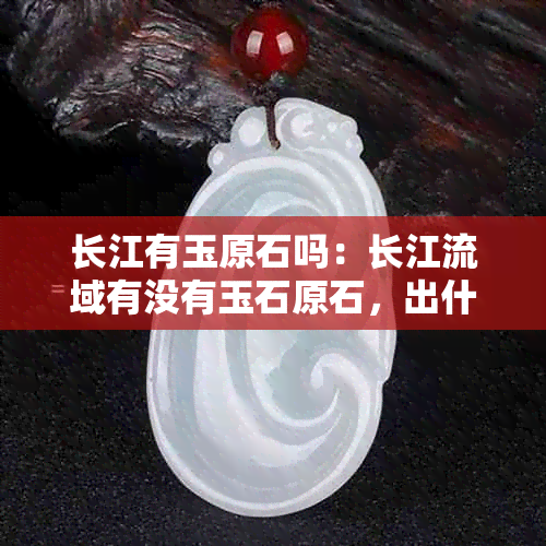 长江有玉原石吗：长江流域有没有玉石原石，出什么样的玉石？