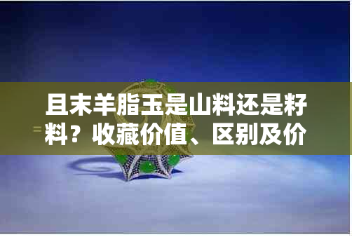 且末羊脂玉是山料还是籽料？收藏价值、区别及价位全解析