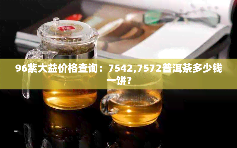 96紫大益价格查询：7542,7572普洱茶多少钱一饼？