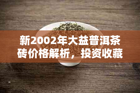 新2002年大益普洱茶砖价格解析，投资收藏必看！