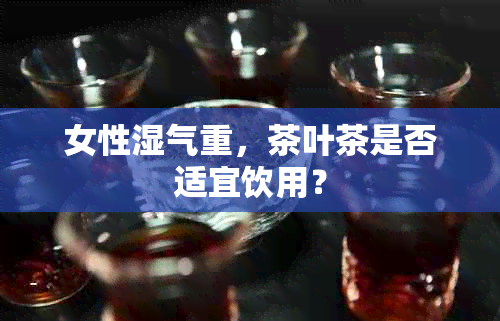 女性湿气重，茶叶茶是否适宜饮用？