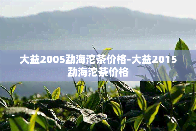 大益2005勐海沱茶价格-大益2015勐海沱茶价格