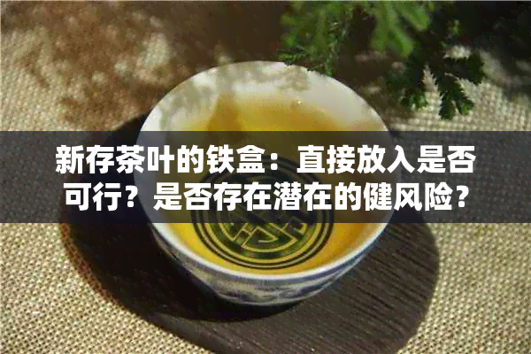 新存茶叶的铁盒：直接放入是否可行？是否存在潜在的健风险？