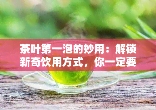 茶叶之一泡的妙用：解锁新奇饮用方式，你一定要知道！