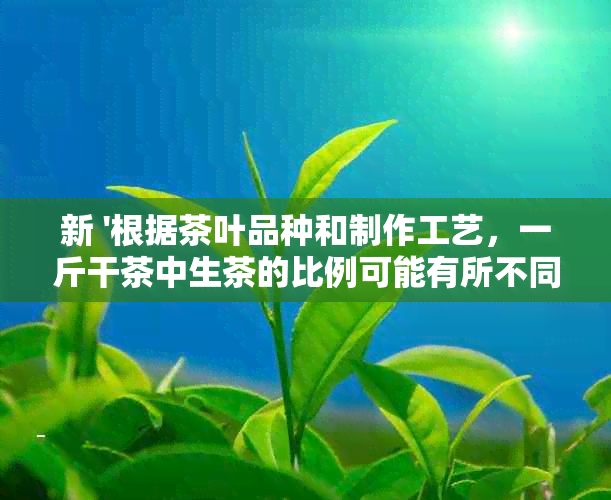 新 '根据茶叶品种和制作工艺，一斤干茶中生茶的比例可能有所不同'