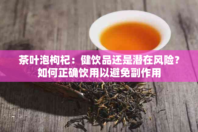 茶叶泡枸杞：健饮品还是潜在风险？如何正确饮用以避免副作用