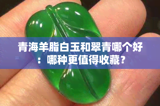 青海羊脂白玉和翠青哪个好：哪种更值得收藏？