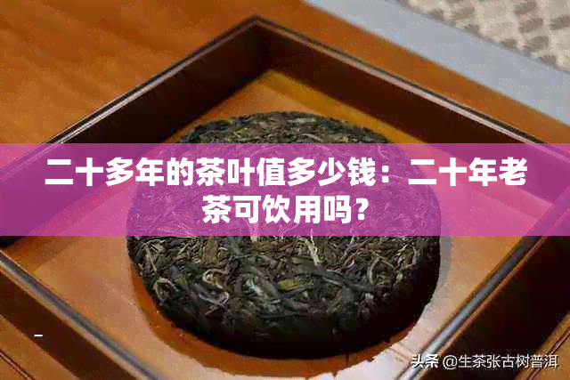 二十多年的茶叶值多少钱：二十年老茶可饮用吗？