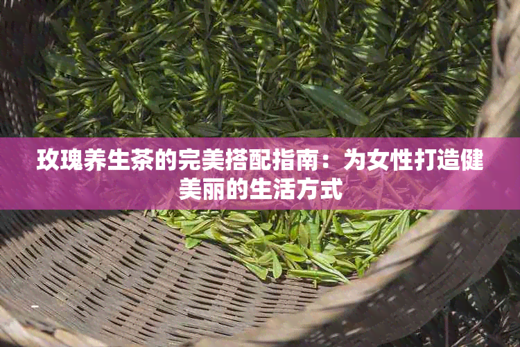 玫瑰养生茶的完美搭配指南：为女性打造健美丽的生活方式