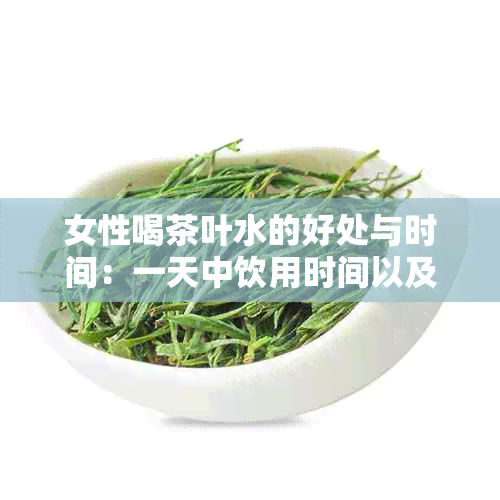 女性喝茶叶水的好处与时间：一天中饮用时间以及可能的健益处探讨