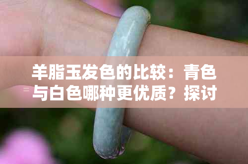 羊脂玉发色的比较：青色与白色哪种更优质？探讨其原因及选购技巧