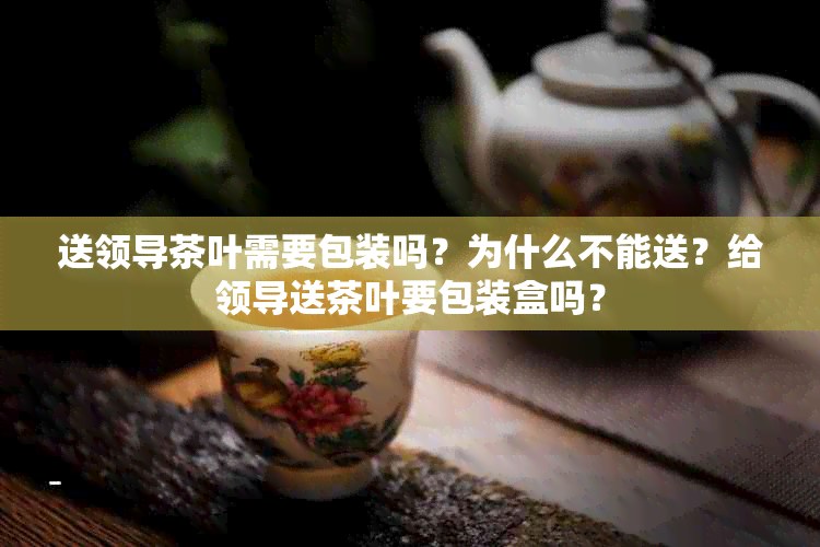 送领导茶叶需要包装吗？为什么不能送？给领导送茶叶要包装盒吗？