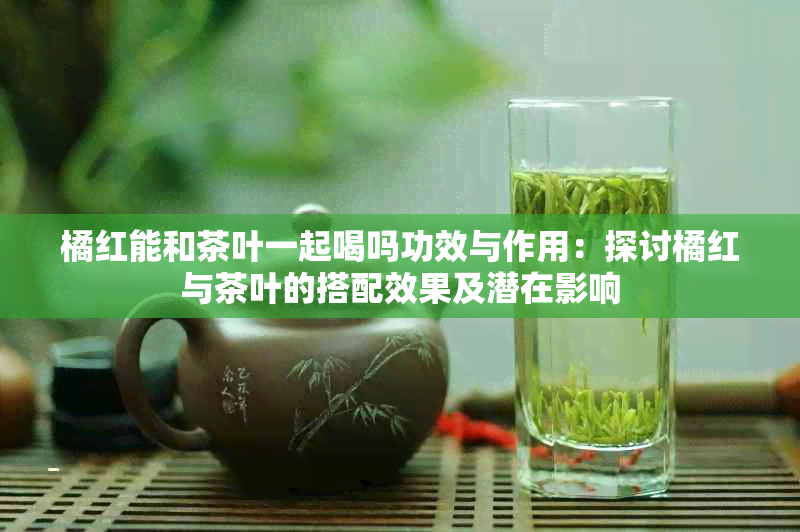 橘红能和茶叶一起喝吗功效与作用：探讨橘红与茶叶的搭配效果及潜在影响