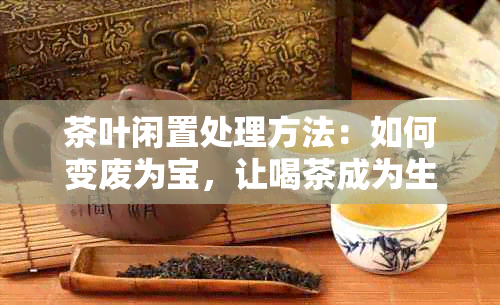 茶叶闲置处理方法：如何变废为宝，让喝茶成为生活艺术