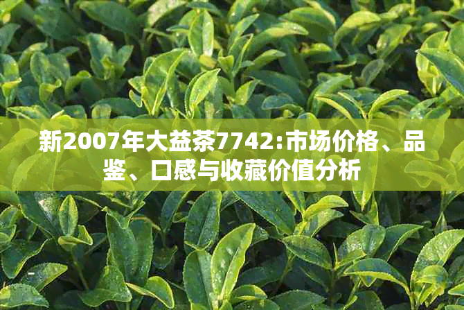 新2007年大益茶7742:市场价格、品鉴、口感与收藏价值分析