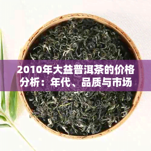 2010年大益普洱茶的价格分析：年代、品质与市场趋势