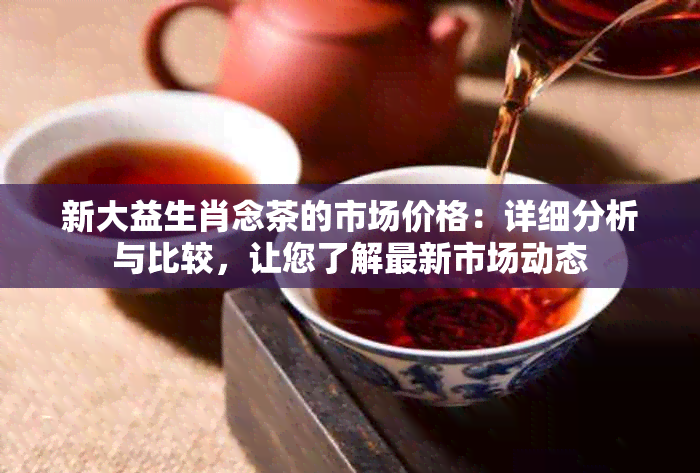 新大益生肖念茶的市场价格：详细分析与比较，让您了解最新市场动态