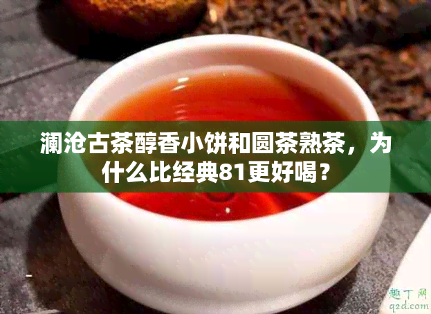 澜沧古茶醇香小饼和圆茶熟茶，为什么比经典81更好喝？