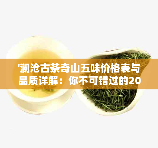 '澜沧古茶奇山五味价格表与品质详解：你不可错过的2011年精品'