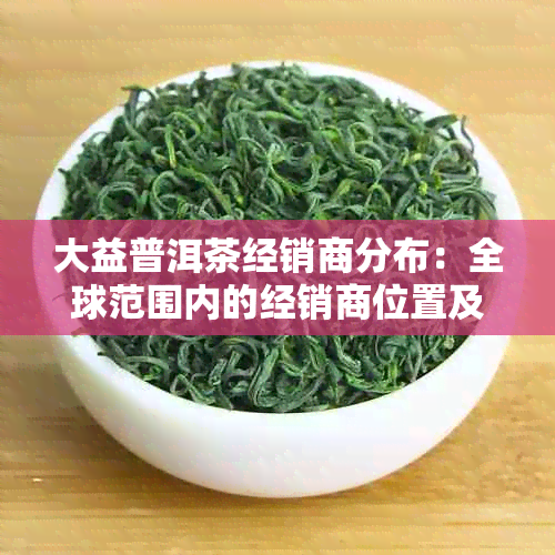 大益普洱茶经销商分布：全球范围内的经销商位置及联系方式全面解析