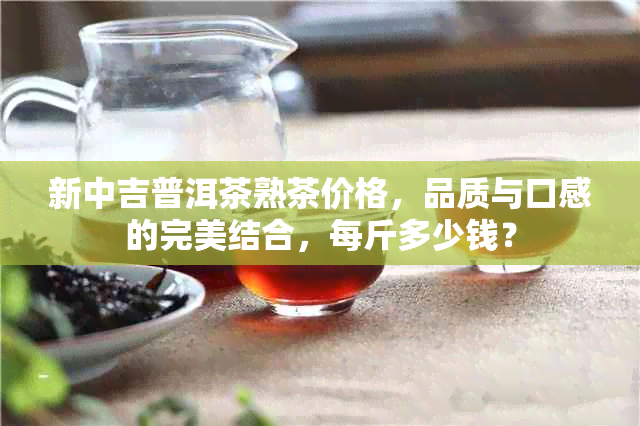 新中吉普洱茶熟茶价格，品质与口感的完美结合，每斤多少钱？