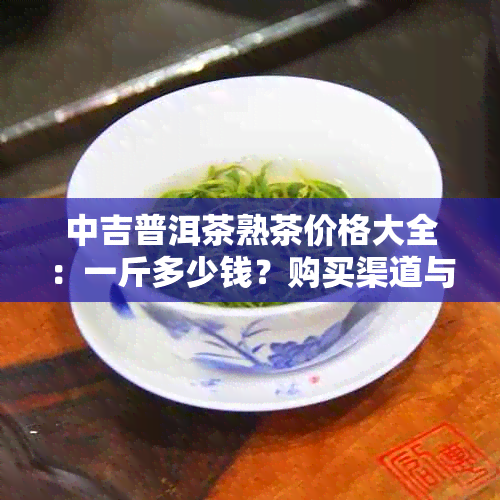 中吉普洱茶熟茶价格大全：一斤多少钱？购买渠道与品质分析