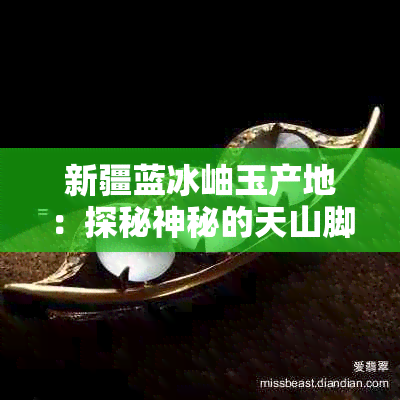 新疆蓝冰岫玉产地：探秘神秘的天山脚下玉石瑰宝的诞生地