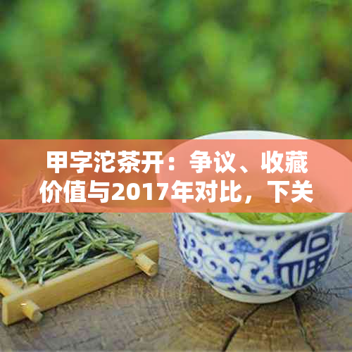 甲字沱茶开：争议、收藏价值与2017年对比，下关甲沱、甲级沱茶的区别