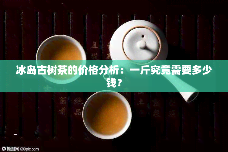 冰岛古树茶的价格分析：一斤究竟需要多少钱？