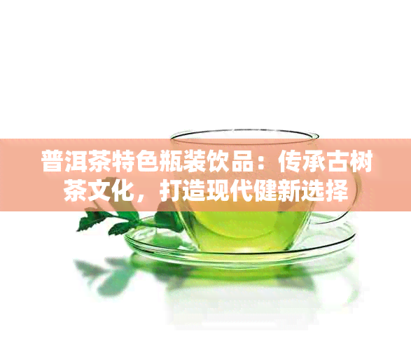 普洱茶特色瓶装饮品：传承古树茶文化，打造现代健新选择