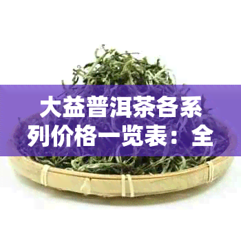 大益普洱茶各系列价格一览表：全面了解大益普洱茶的市场价与品质