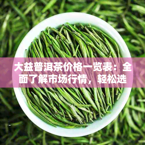 大益普洱茶价格一览表：全面了解市场行情，轻松选购优质茶叶