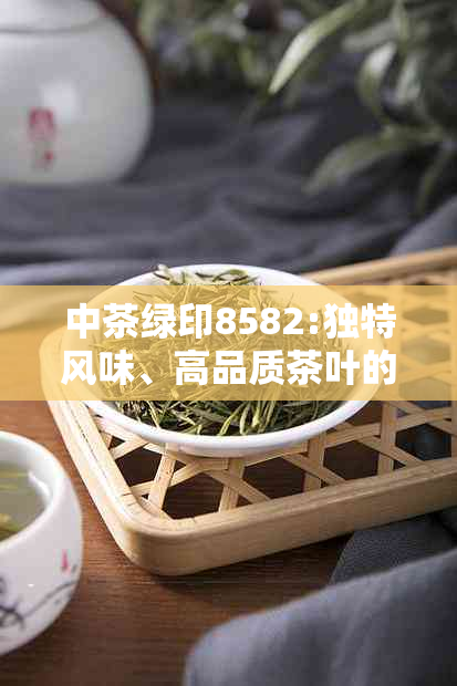 中茶绿印8582:独特风味、高品质茶叶的完美诠释，探索其独特价值与价格