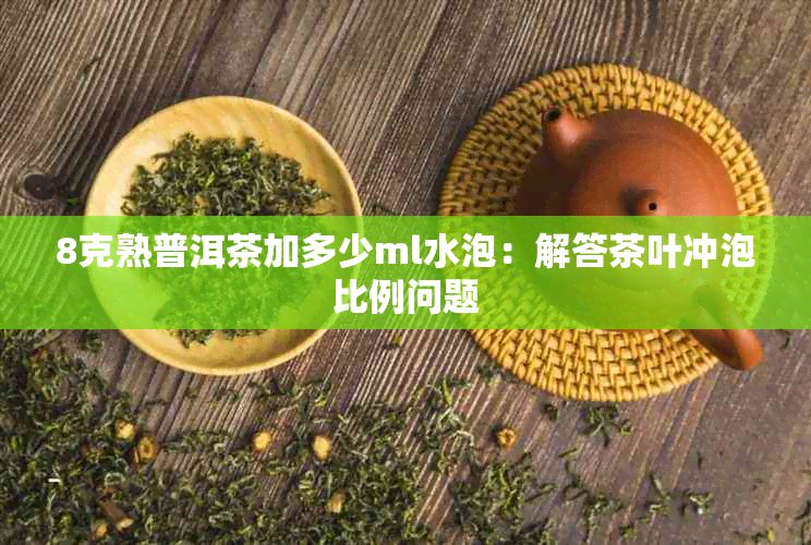 8克熟普洱茶加多少ml水泡：解答茶叶冲泡比例问题