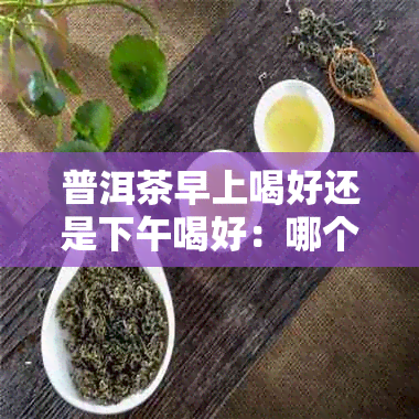 普洱茶早上喝好还是下午喝好：哪个时更适合品茗普洱茶？