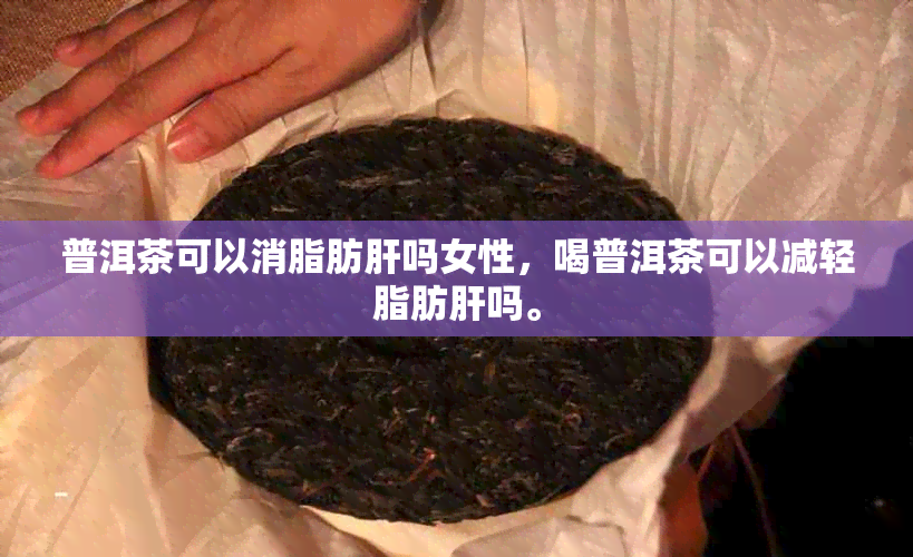 普洱茶可以消脂肪肝吗女性，喝普洱茶可以减轻脂肪肝吗。