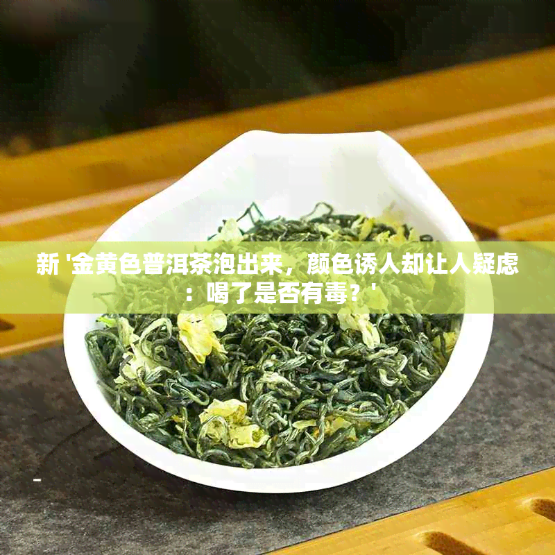 新 '金黄色普洱茶泡出来，颜 *** 人却让人疑虑：喝了是否有？'