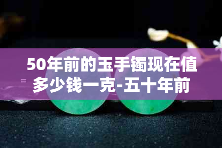 50年前的玉手镯现在值多少钱一克-五十年前的玉是真的吗