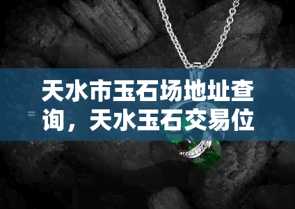 天水市玉石场地址查询，天水玉石交易位置，天水玉器购买地点。