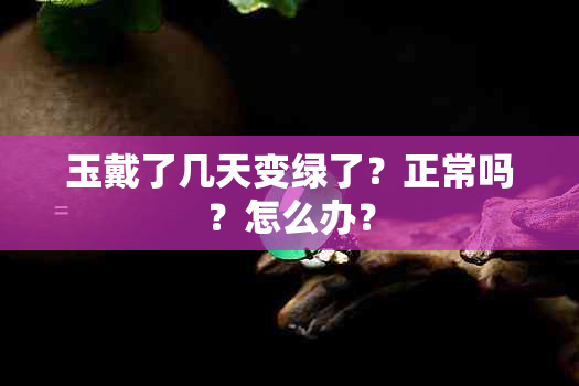 玉戴了几天变绿了？正常吗？怎么办？