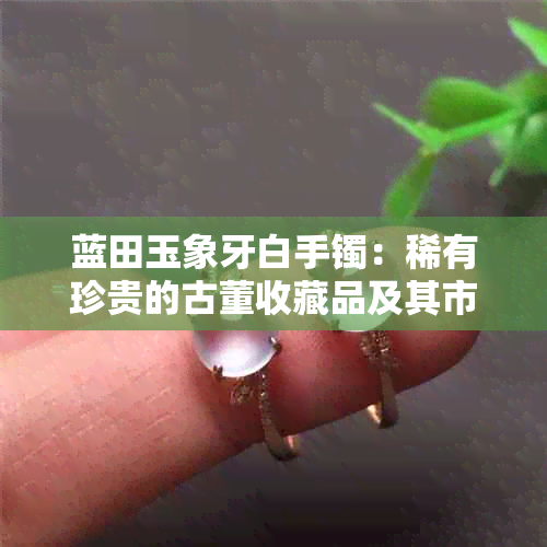 蓝田玉象牙白手镯：稀有珍贵的古董收藏品及其市场价值分析