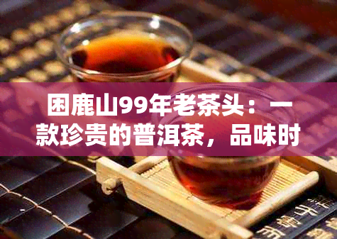 困鹿山99年老茶头：一款珍贵的普洱茶，品味时光与历的故事