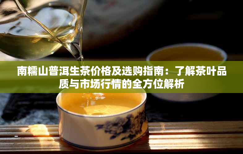 南糯山普洱生茶价格及选购指南：了解茶叶品质与市场行情的全方位解析