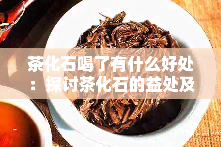 茶化石喝了有什么好处：探讨茶化石的益处及注意事项