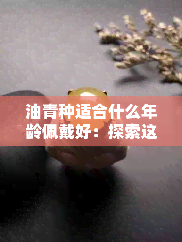 油青种适合什么年龄佩戴好：探索这种宝石的佩戴适宜性和魅力