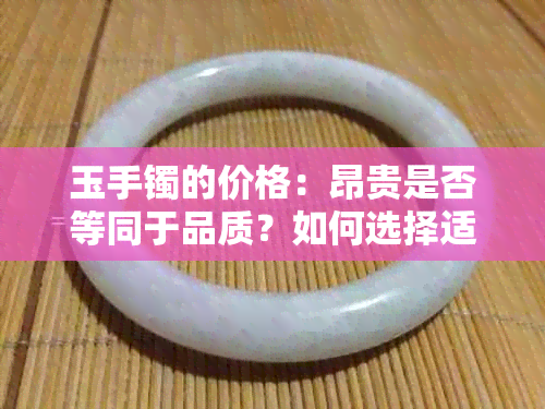 玉手镯的价格：昂贵是否等同于品质？如何选择适合自己的手镯？