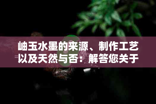 岫玉水墨的来源、制作工艺以及天然与否：解答您关于岫玉水墨的所有疑问