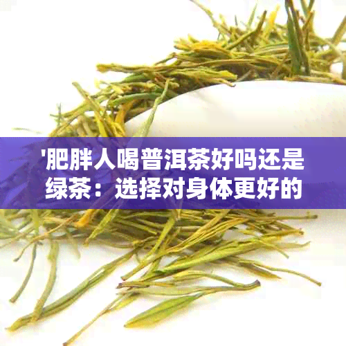 '肥胖人喝普洱茶好吗还是绿茶：选择对身体更好的茶饮'